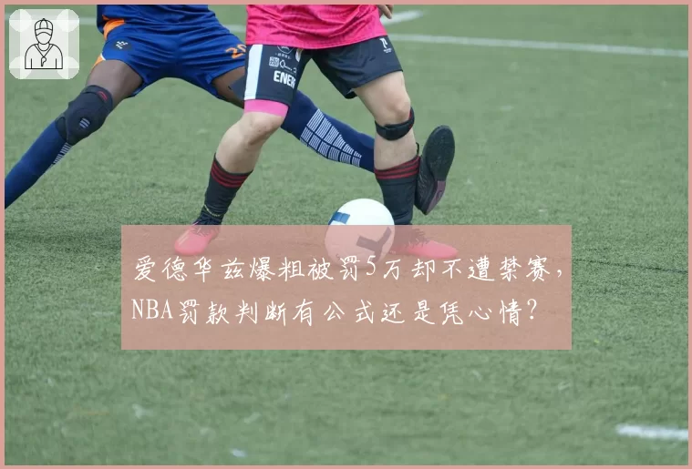爱德华兹爆粗被罚5万却不遭禁赛，NBA罚款判断有公式还是凭心情？