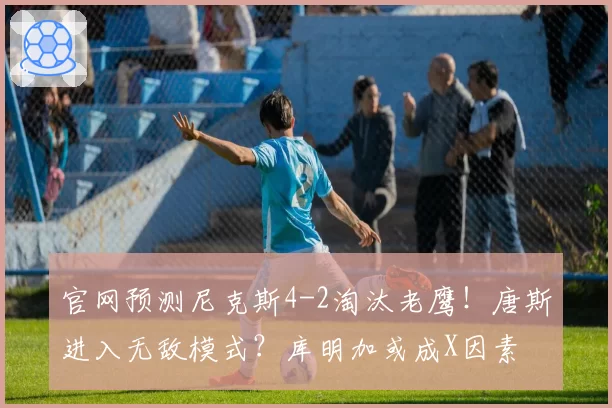 官网预测尼克斯4-2淘汰老鹰!唐斯进入无敌模式?库明加或成X因素
