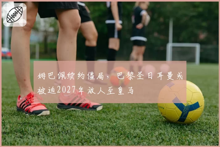 姆巴佩续约僵局，巴黎圣日耳曼或被迫2027年放人至皇马