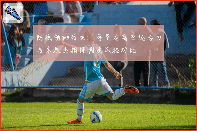 防线领袖对决:蒋圣龙高空统治力与朱辰杰指挥调度风格对比