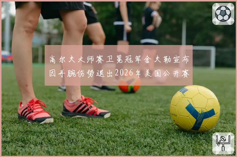 高尔夫大师赛卫冕冠军舍夫勒宣布因手腕伤势退出2026年美国公开赛