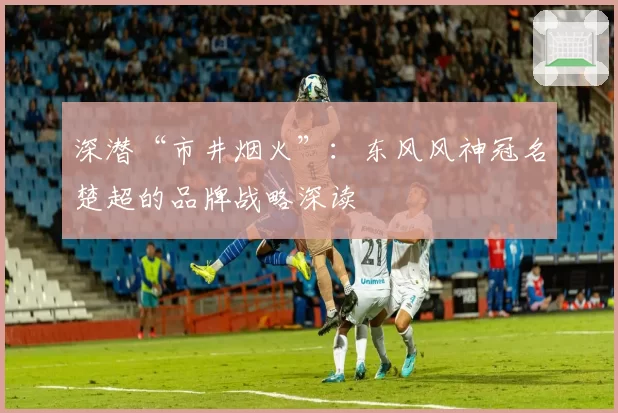 深潜“市井烟火”：东风风神冠名楚超的品牌战略深读