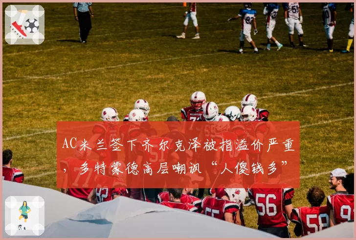 AC米兰签下齐尔克泽被指溢价严重,多特蒙德高层嘲讽“人傻钱多”