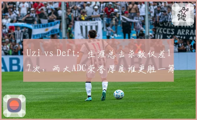 Uzi vs Deft：生涯总击杀数仅差17次，两大ADC荣誉厚度谁更胜一筹