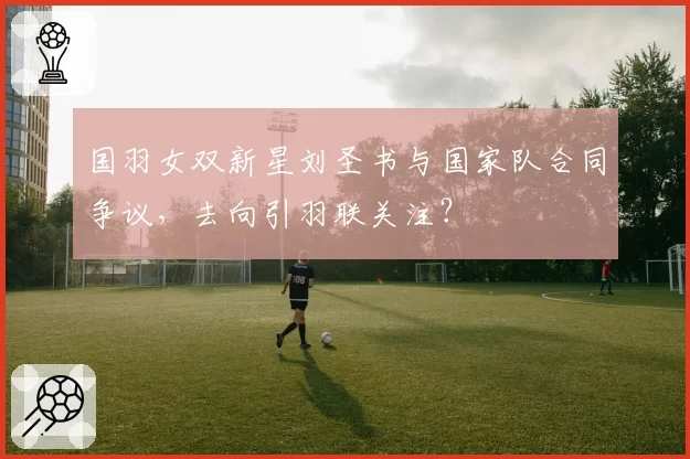 国羽女双新星刘圣书与国家队合同争议，去向引羽联关注？