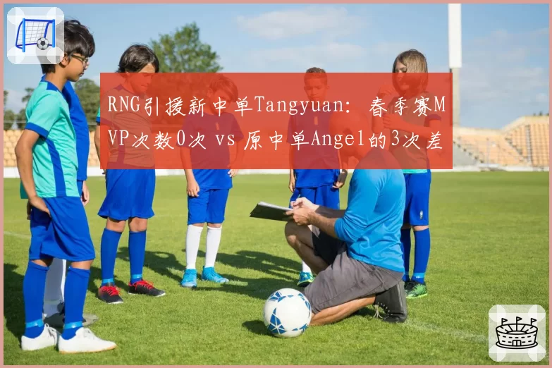 RNG引援新中单Tangyuan：春季赛MVP次数0次 vs 原中单Angel的3次差距明显