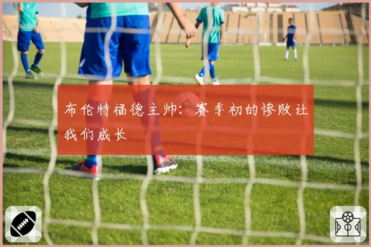 布伦特福德主帅：赛季初的惨败让我们成长