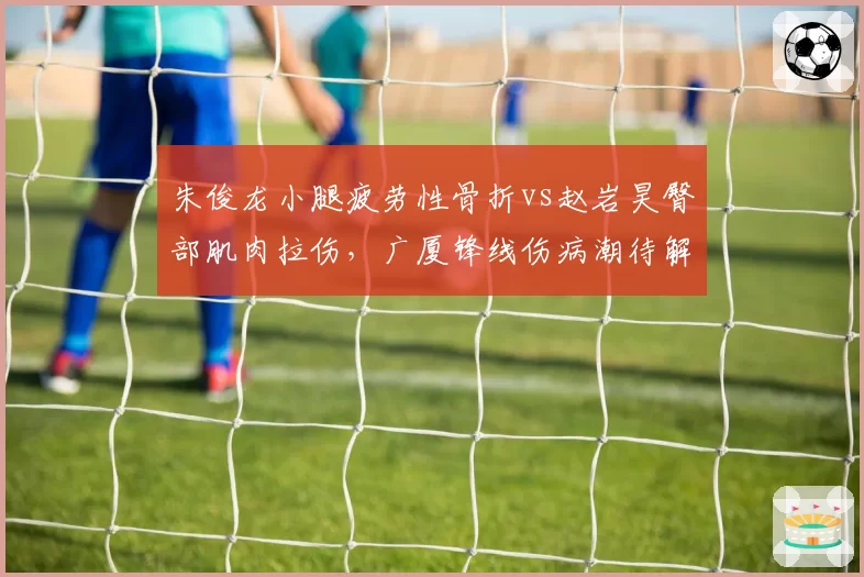 朱俊龙小腿疲劳性骨折vs赵岩昊臀部肌肉拉伤，广厦锋线伤病潮待解