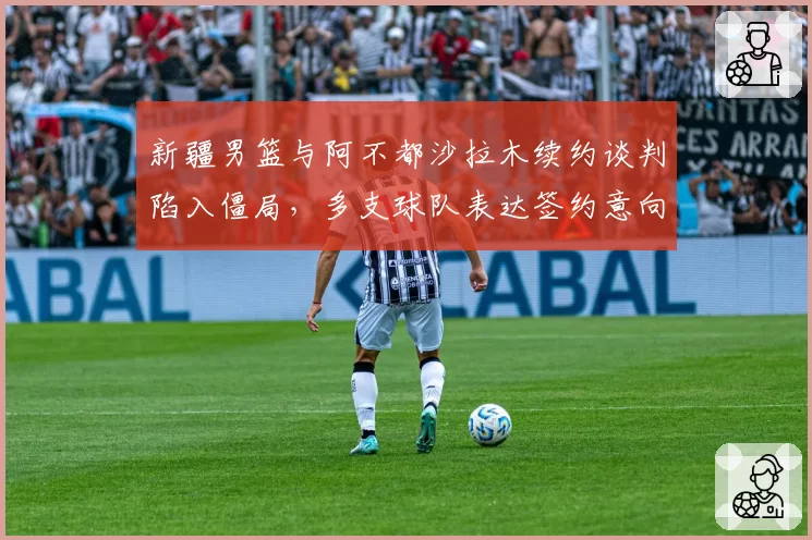 新疆男篮与阿不都沙拉木续约谈判陷入僵局，多支球队表达签约意向