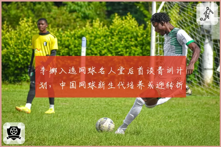 李娜入选网球名人堂后首谈青训计划,中国网球新生代培养或迎转折