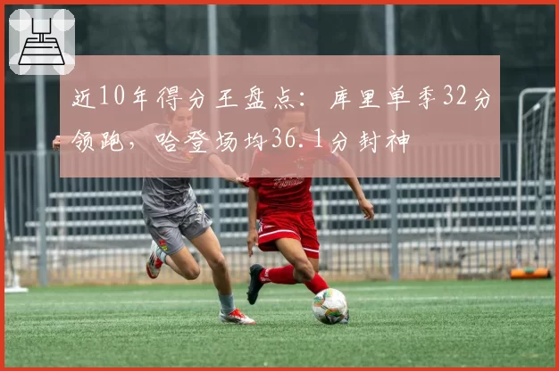 近10年得分王盘点：库里单季32分领跑，哈登场均36.1分封神