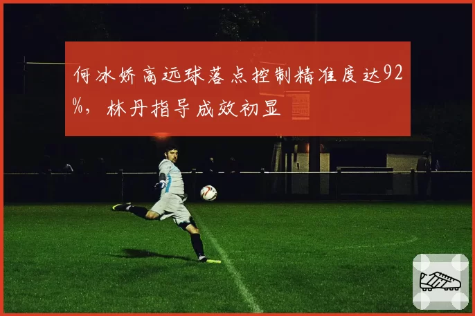 何冰娇高远球落点控制精准度达92%，林丹指导成效初显