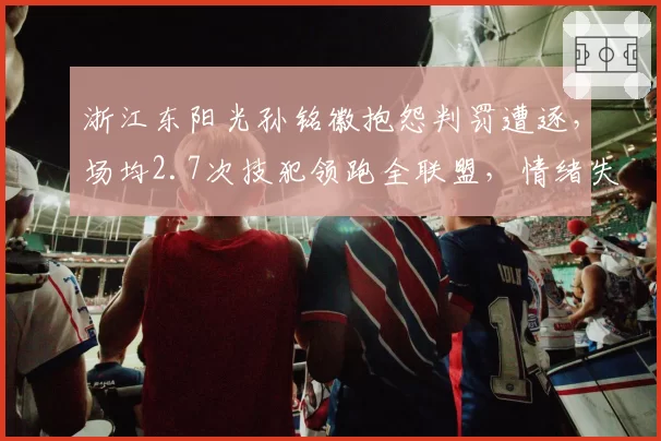 浙江东阳光孙铭徽抱怨判罚遭逐,场均2.7次技犯领跑全联盟,情绪失控成球队定时炸弹