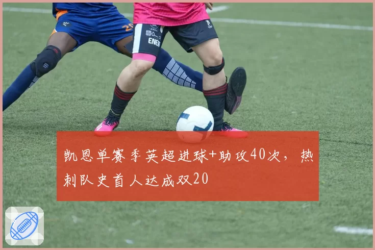 凯恩单赛季英超进球+助攻40次,热刺队史首人达成双20