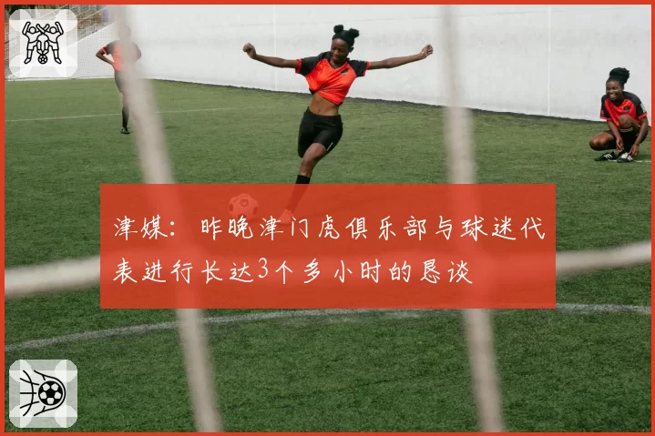 津媒：昨晚津门虎俱乐部与球迷代表进行长达3个多小时的恳谈