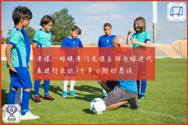 津媒：昨晚津门虎俱乐部与球迷代表进行长达3个多小时的恳谈
