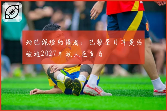 姆巴佩续约僵局，巴黎圣日耳曼或被迫2027年放人至皇马