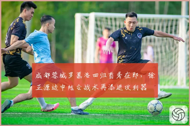 成都蓉城罗慕洛回归首秀在即，徐正源边中结合战术再添进攻利器