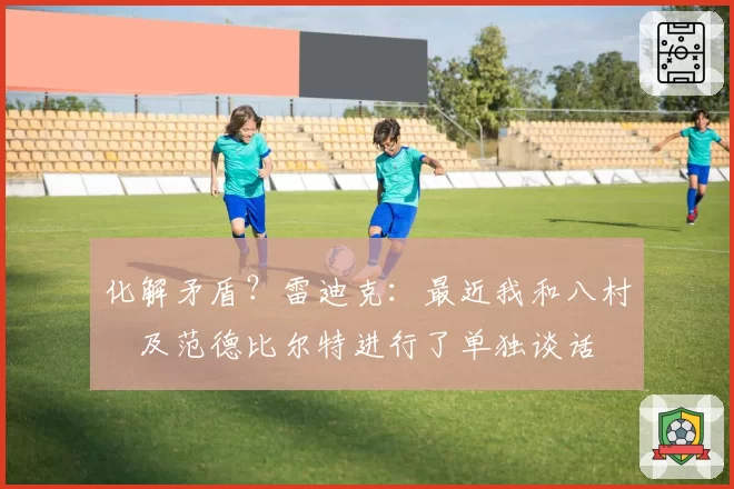 化解矛盾？雷迪克：最近我和八村塁及范德比尔特进行了单独谈话