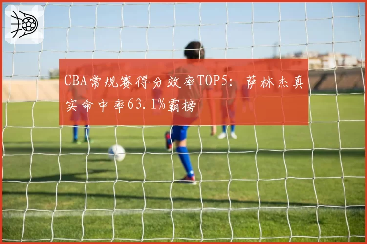 CBA常规赛得分效率TOP5:萨林杰真实命中率63.1%霸榜