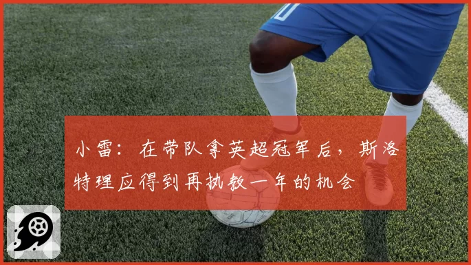 小雷:在带队拿英超冠军后,斯洛特理应得到再执教一年的机会