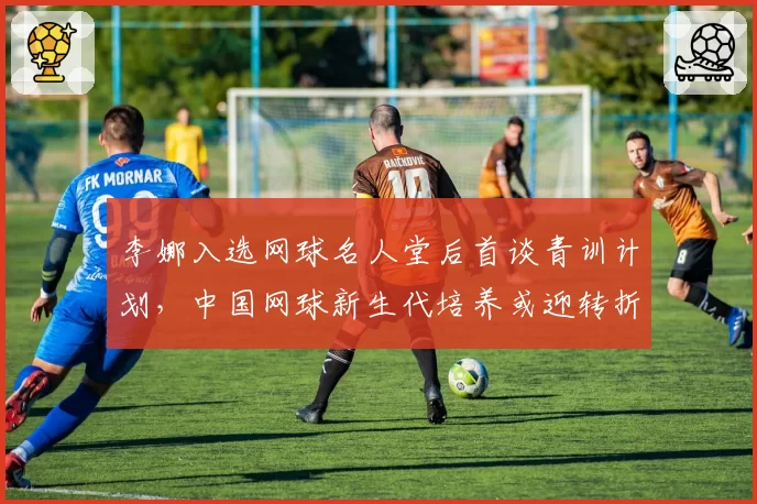 李娜入选网球名人堂后首谈青训计划,中国网球新生代培养或迎转折