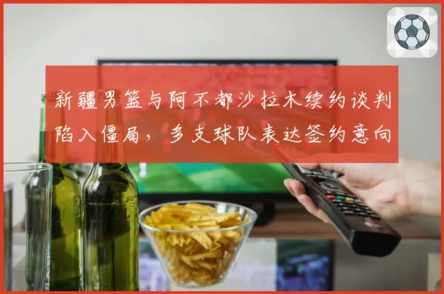 新疆男篮与阿不都沙拉木续约谈判陷入僵局，多支球队表达签约意向