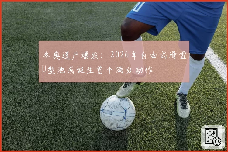 冬奥遗产爆发:2026年自由式滑雪U型池或诞生首个满分动作
