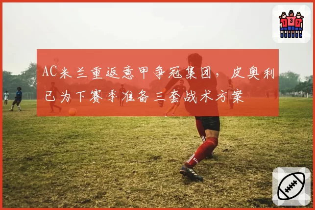 AC米兰重返意甲争冠集团，皮奥利已为下赛季准备三套战术方案