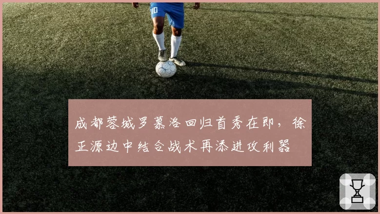 成都蓉城罗慕洛回归首秀在即，徐正源边中结合战术再添进攻利器