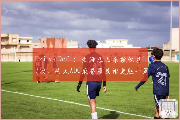 Uzi vs Deft：生涯总击杀数仅差17次，两大ADC荣誉厚度谁更胜一筹