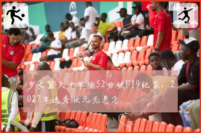 岁女篮天才单场52分破U19纪录，2027年选秀状元无悬念
