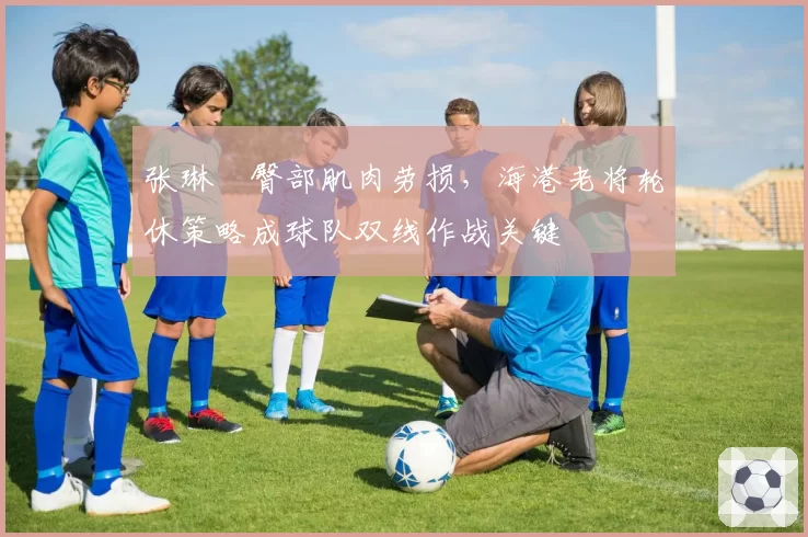 张琳芃臀部肌肉劳损，海港老将轮休策略成球队双线作战关键