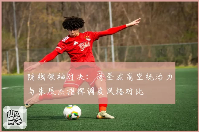 防线领袖对决:蒋圣龙高空统治力与朱辰杰指挥调度风格对比