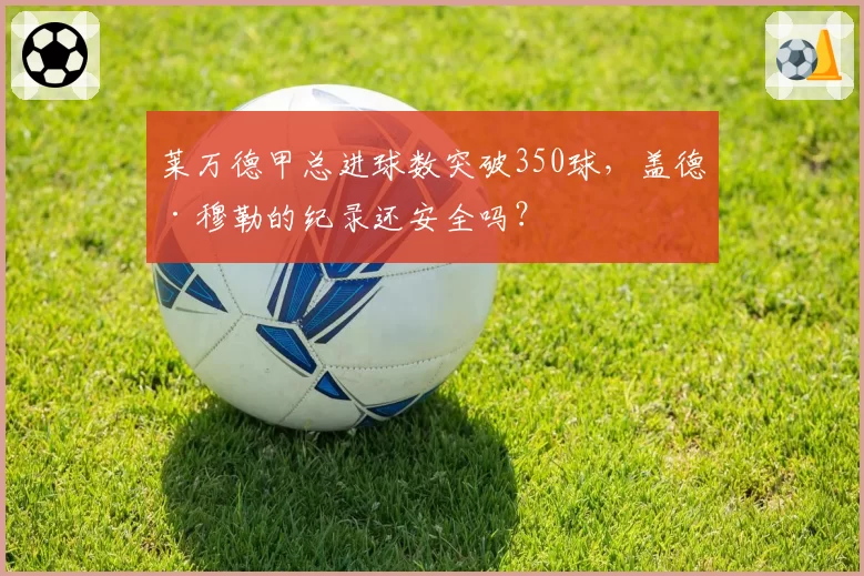 莱万德甲总进球数突破350球,盖德·穆勒的纪录还安全吗?
