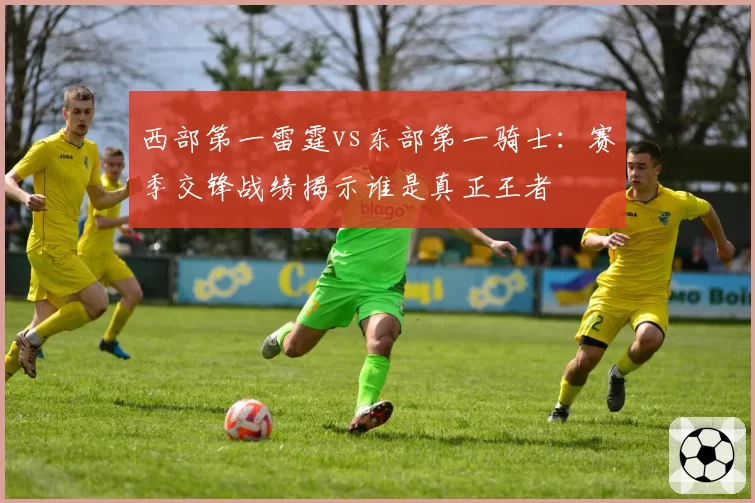 西部第一雷霆vs东部第一骑士:赛季交锋战绩揭示谁是真正王者