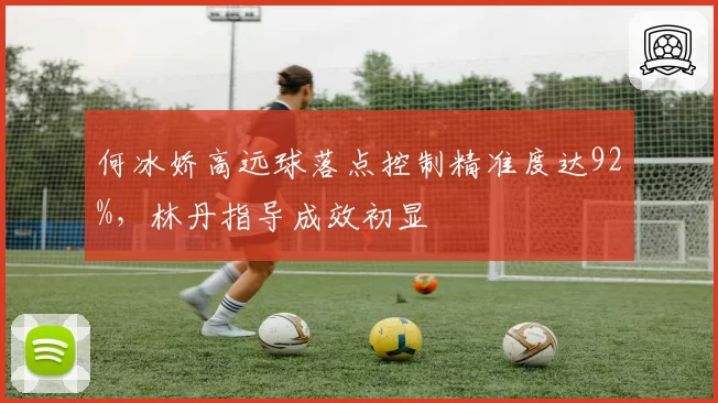 何冰娇高远球落点控制精准度达92%，林丹指导成效初显